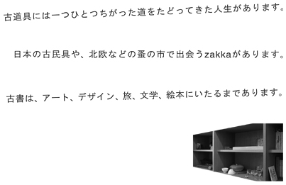 古書は、アート、デザイン、旅、文学、絵本にいたるまであります。日本の古民具や、北欧などの蚤の市で出会うzakkaがあります。古道具には一つひとつちがった道をたどってきた人生があります。